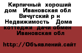 Кирпичный, хороший дом - Ивановская обл., Вичугский р-н Недвижимость » Дома, коттеджи, дачи обмен   . Ивановская обл.